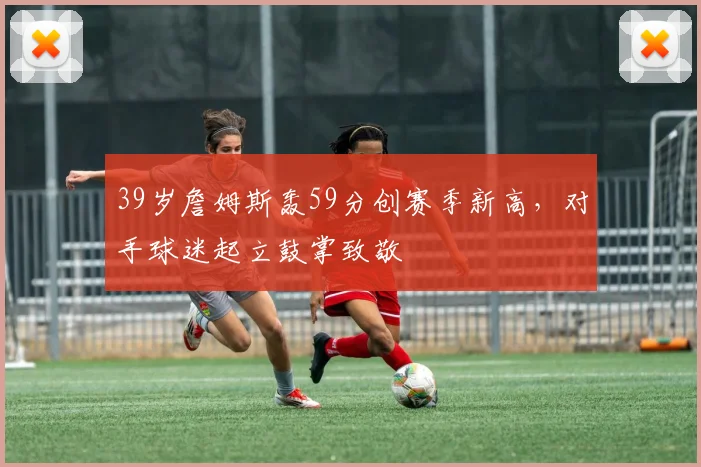39岁詹姆斯轰59分创赛季新高,对手球迷起立鼓掌致敬