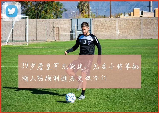 39岁詹皇罕见低迷，无名小将单挑湖人防线制造历史级冷门